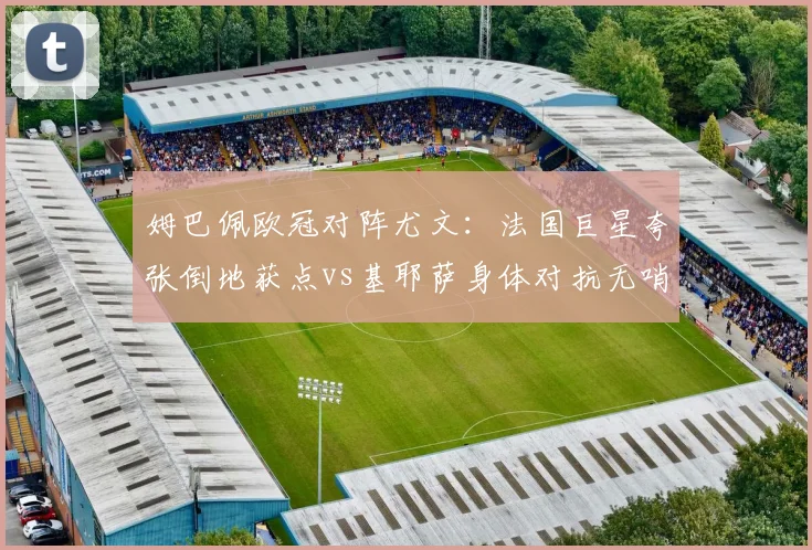 姆巴佩欧冠对阵尤文：法国巨星夸张倒地获点vs基耶萨身体对抗无哨，尺度天差地别