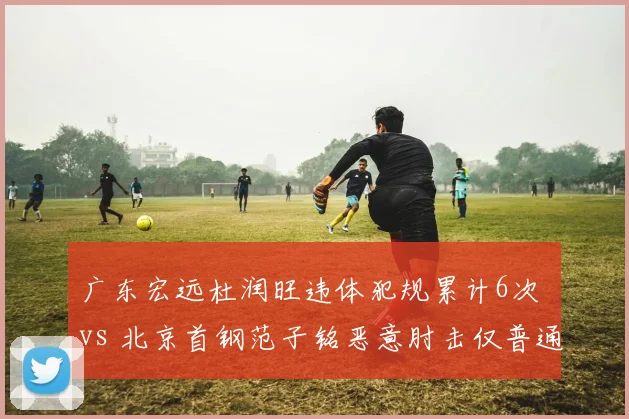 广东宏远杜润旺违体犯规累计6次 vs 北京首钢范子铭恶意肘击仅普通犯规，联盟判罚尺度存疑