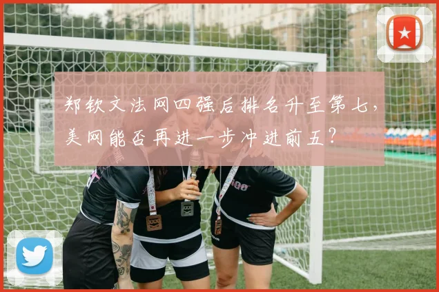 郑钦文法网四强后排名升至第七，美网能否再进一步冲进前五？