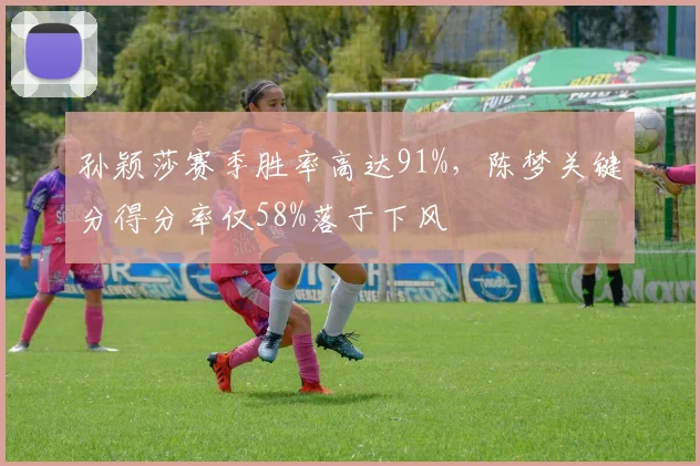 孙颖莎赛季胜率高达91%，陈梦关键分得分率仅58%落于下风