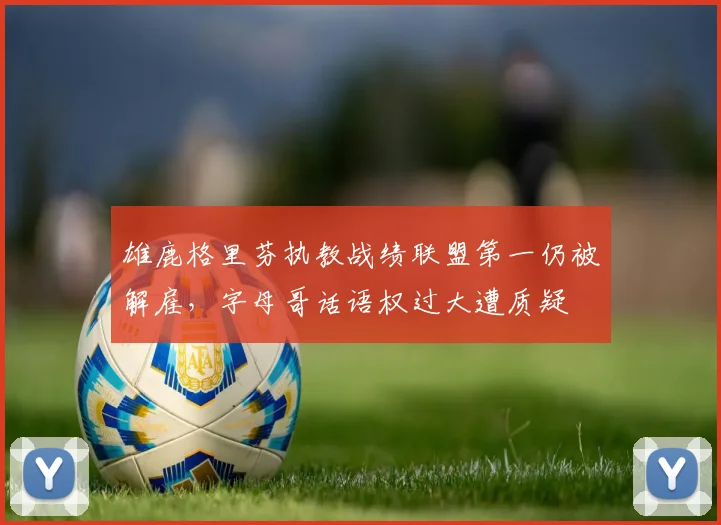 雄鹿格里芬执教战绩联盟第一仍被解雇，字母哥话语权过大遭质疑